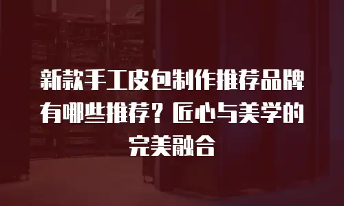 新款手工皮包制作推荐品牌有哪些推荐？匠心与美学的完美融合
