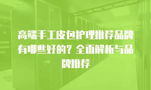 高端手工皮包护理推荐品牌有哪些好的？全面解析与品牌推荐