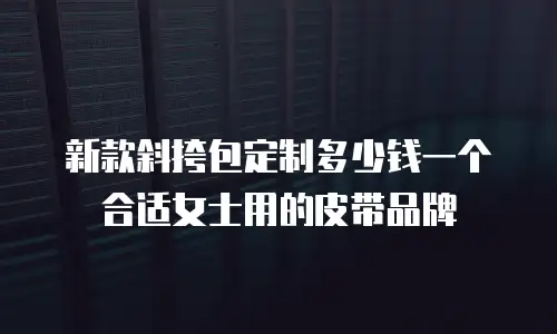 新款斜挎包定制多少钱一个合适女士用的皮带品牌