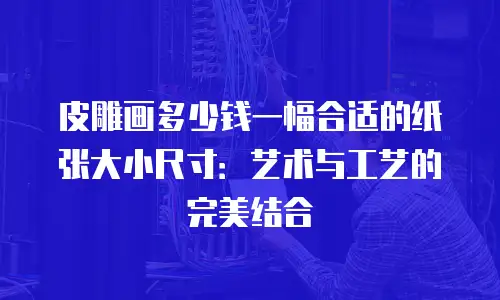 皮雕画多少钱一幅合适的纸张大小尺寸：艺术与工艺的完美结合