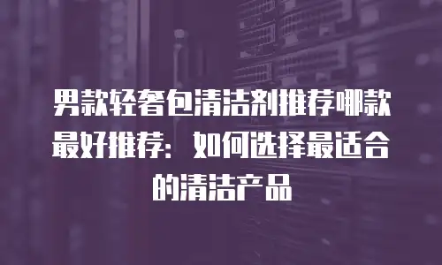 男款轻奢包清洁剂推荐哪款最好推荐：如何选择最适合的清洁产品