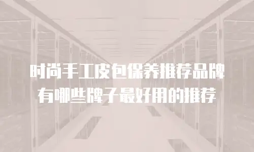 时尚手工皮包保养推荐品牌有哪些牌子最好用的推荐