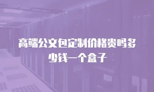 高端公文包定制价格贵吗多少钱一个盒子