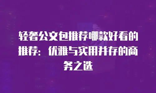 轻奢公文包推荐哪款好看的推荐：优雅与实用并存的商务之选