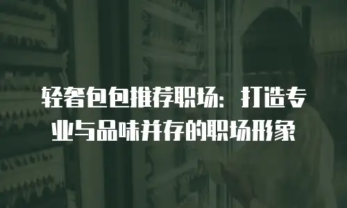 轻奢包包推荐职场：打造专业与品味并存的职场形象