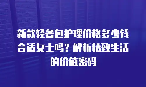 新款轻奢包护理价格多少钱合适女士吗？解析精致生活的价值密码