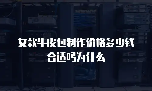 女款牛皮包制作价格多少钱合适吗为什么
