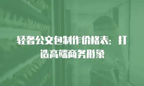 轻奢公文包制作价格表：打造高端商务形象