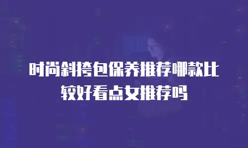 时尚斜挎包保养推荐哪款比较好看点女推荐吗