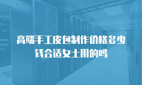 高端手工皮包制作价格多少钱合适女士用的吗