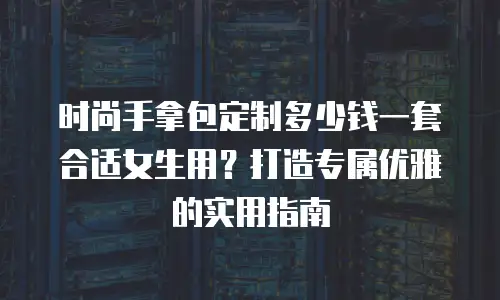 时尚手拿包定制多少钱一套合适女生用？打造专属优雅的实用指南