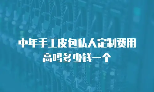 中年手工皮包私人定制费用高吗多少钱一个