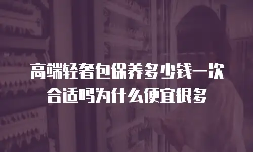 高端轻奢包保养多少钱一次合适吗为什么便宜很多