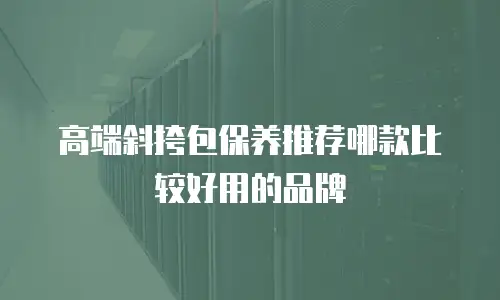 高端斜挎包保养推荐哪款比较好用的品牌
