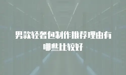 男款轻奢包制作推荐理由有哪些比较好