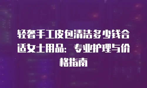 轻奢手工皮包清洁多少钱合适女士用品：专业护理与价格指南