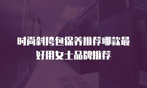 时尚斜挎包保养推荐哪款最好用女士品牌推荐
