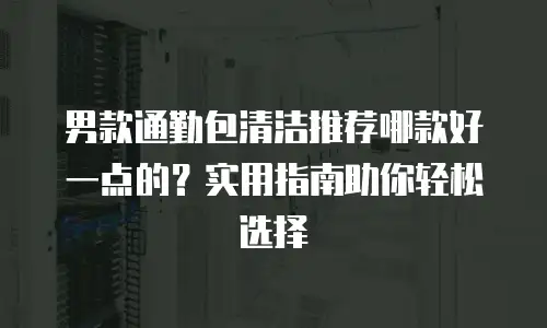 男款通勤包清洁推荐哪款好一点的？实用指南助你轻松选择