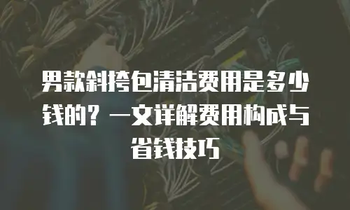 男款斜挎包清洁费用是多少钱的？一文详解费用构成与省钱技巧