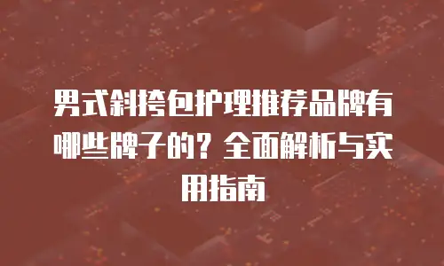 男式斜挎包护理推荐品牌有哪些牌子的？全面解析与实用指南