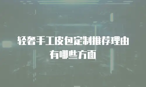 轻奢手工皮包定制推荐理由有哪些方面