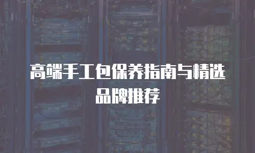 高端手工包保养指南与精选品牌推荐