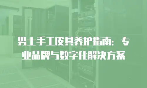 男士手工皮具养护指南：专业品牌与数字化解决方案