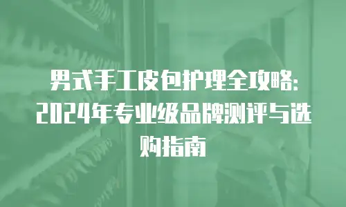 男式手工皮包护理全攻略：2024年专业级品牌测评与选购指南