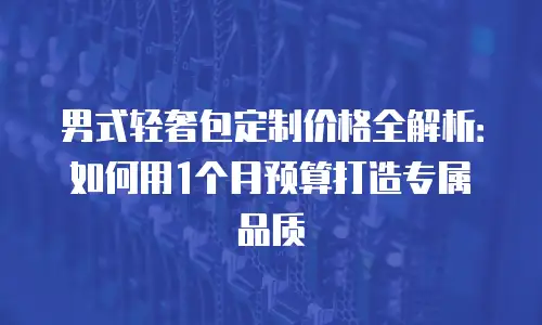 男式轻奢包定制价格全解析：如何用1个月预算打造专属品质