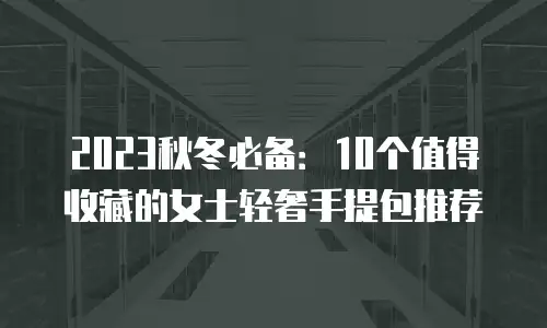 2023秋冬必备：10个值得收藏的女士轻奢手提包推荐
