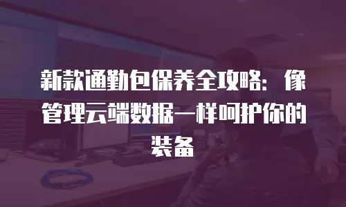 新款通勤包保养全攻略：像管理云端数据一样呵护你的装备