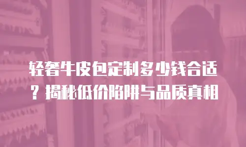 轻奢牛皮包定制多少钱合适？揭秘低价陷阱与品质真相