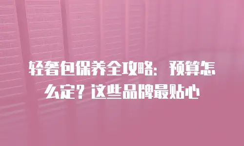 轻奢包保养全攻略：预算怎么定？这些品牌最贴心