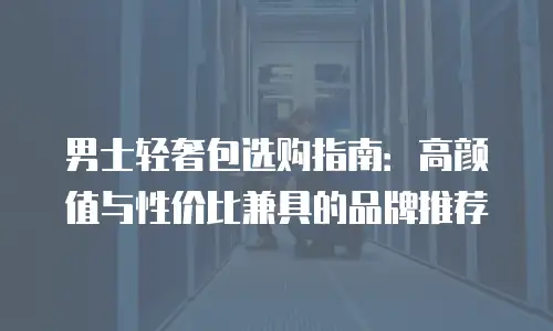 男士轻奢包选购指南：高颜值与性价比兼具的品牌推荐