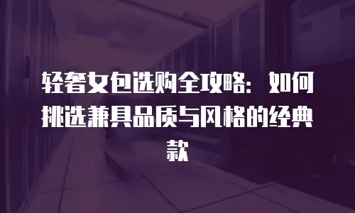 轻奢女包选购全攻略：如何挑选兼具品质与风格的经典款
