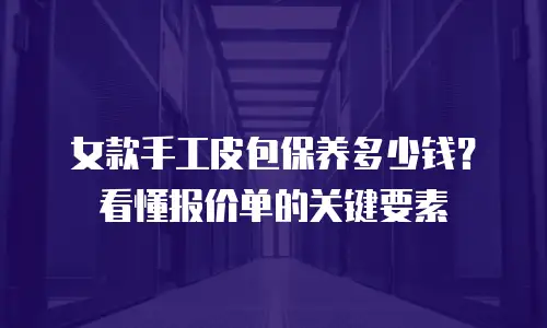 女款手工皮包保养多少钱？看懂报价单的关键要素