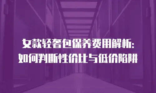 女款轻奢包保养费用解析：如何判断性价比与低价陷阱
