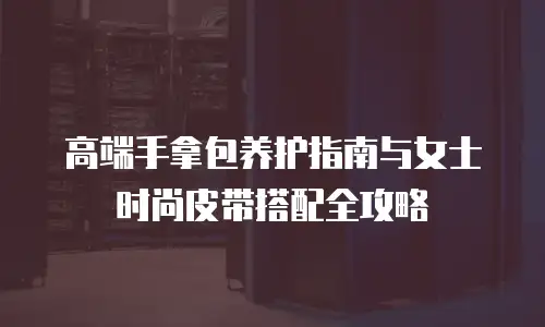 高端手拿包养护指南与女士时尚皮带搭配全攻略