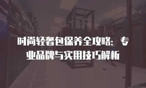 时尚轻奢包保养全攻略：专业品牌与实用技巧解析