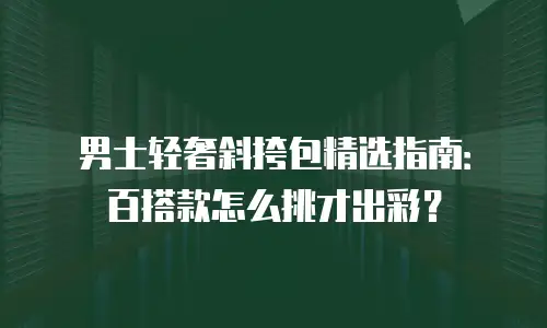 男士轻奢斜挎包精选指南：百搭款怎么挑才出彩？