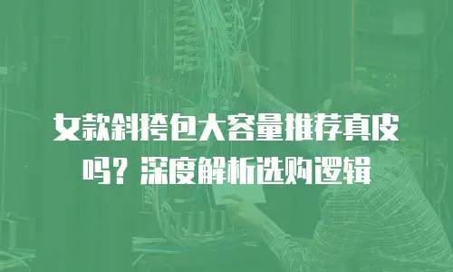 女款斜挎包大容量推荐真皮吗？深度解析选购逻辑