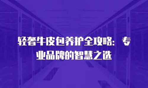 轻奢牛皮包养护全攻略：专业品牌的智慧之选