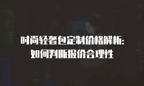 时尚轻奢包定制价格解析：如何判断报价合理性