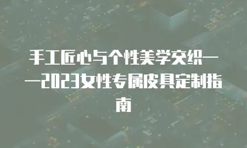 手工匠心与个性美学交织&mdash;&mdash;2023女性专属皮具定制指南