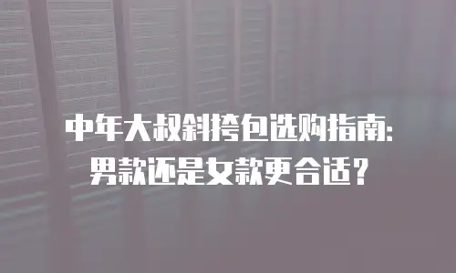 中年大叔斜挎包选购指南：男款还是女款更合适？