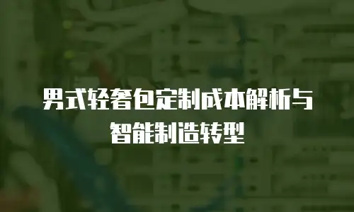 男式轻奢包定制成本解析与智能制造转型