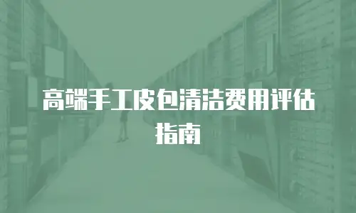 高端手工皮包清洁费用评估指南