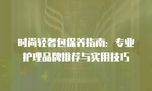时尚轻奢包保养指南：专业护理品牌推荐与实用技巧