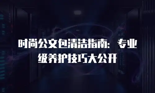 时尚公文包清洁指南：专业级养护技巧大公开