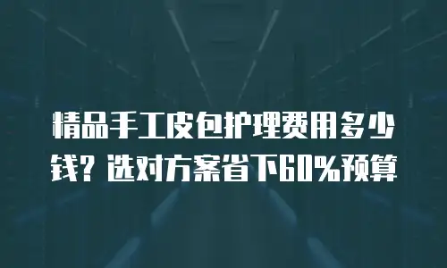 精品手工皮包护理费用多少钱？选对方案省下60%预算
